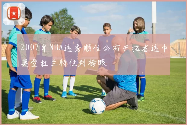 2007年NBA选秀顺位公布开拓者选中奥登杜兰特位列榜眼