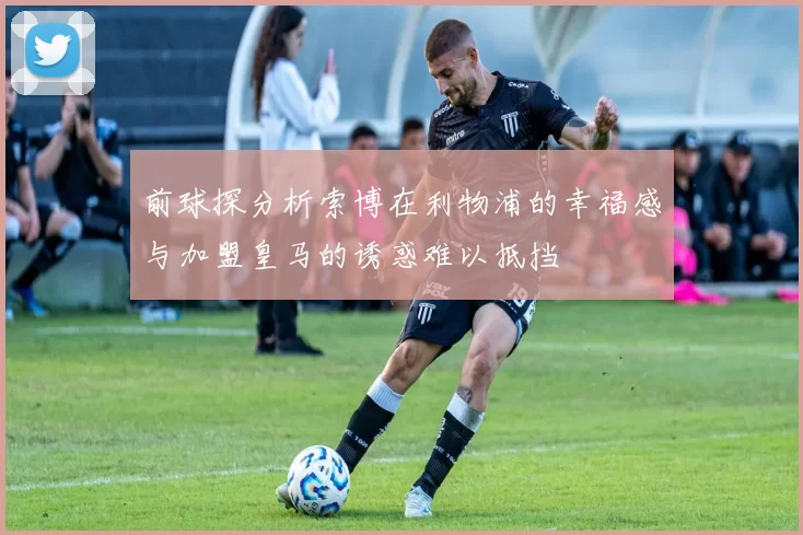 前球探分析索博在利物浦的幸福感与加盟皇马的诱惑难以抵挡