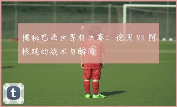 揭秘巴西世界杯决赛:德国 vs 阿根廷的战术与瞬间