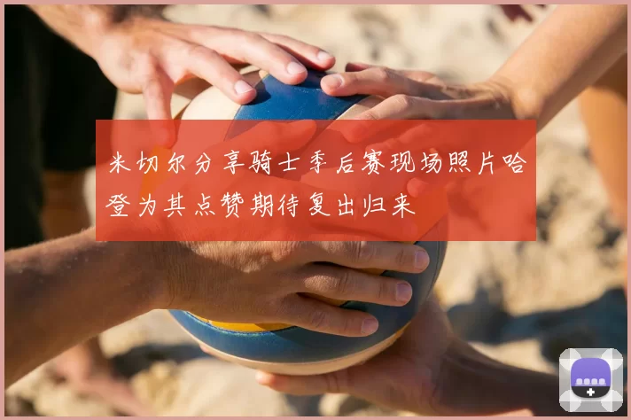 米切尔分享骑士季后赛现场照片哈登为其点赞期待复出归来