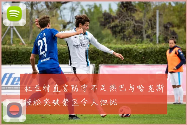 杜兰特直言防守不足热巴与哈克斯轻松突破禁区令人担忧