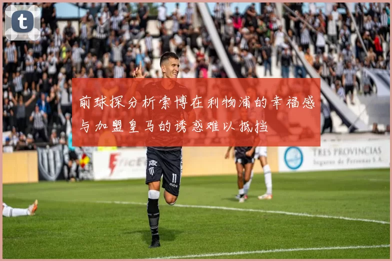 前球探分析索博在利物浦的幸福感与加盟皇马的诱惑难以抵挡
