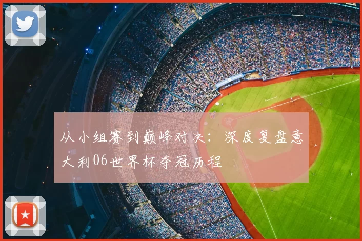 从小组赛到巅峰对决:深度复盘意大利06世界杯夺冠历程