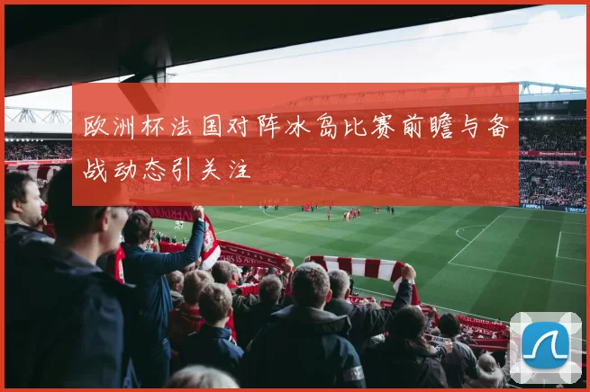 欧洲杯法国对阵冰岛比赛前瞻与备战动态引关注