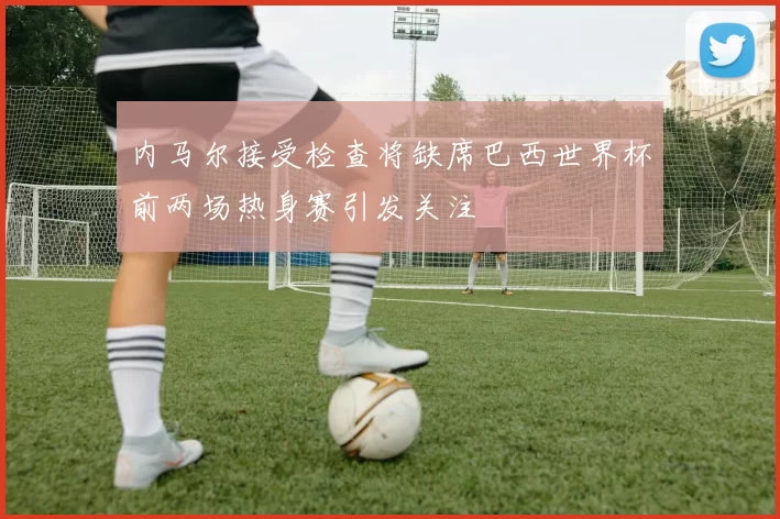 内马尔接受检查将缺席巴西世界杯前两场热身赛引发关注