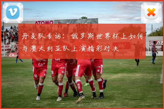 丹麦队专访:俄罗斯世界杯上如何与澳大利亚队上演精彩对决