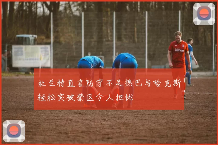 杜兰特直言防守不足热巴与哈克斯轻松突破禁区令人担忧