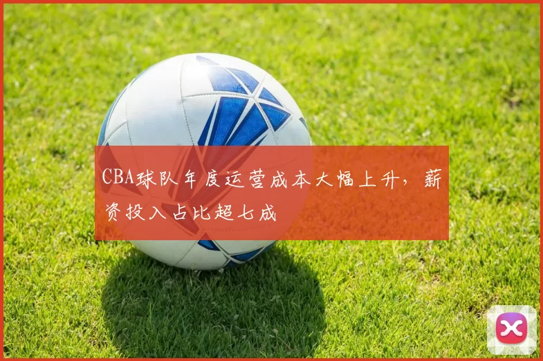 CBA球队年度运营成本大幅上升，薪资投入占比超七成