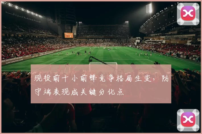 现役前十小前锋竞争格局生变,防守端表现成关键分化点