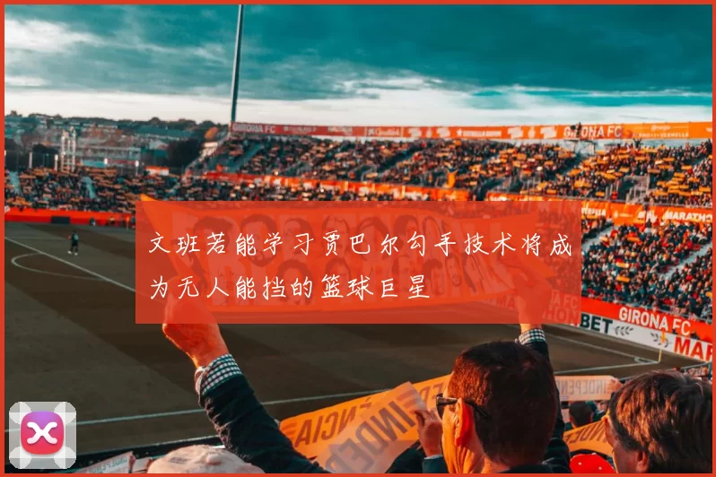 文班若能学习贾巴尔勾手技术将成为无人能挡的篮球巨星