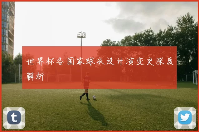 世界杯各国家球衣设计演变史深度解析