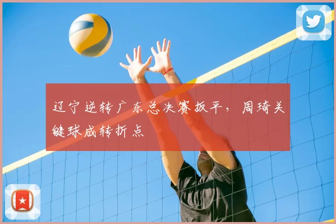 辽宁逆转广东总决赛扳平，周琦关键球成转折点