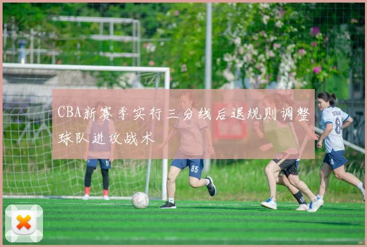 CBA新赛季实行三分线后退规则调整球队进攻战术