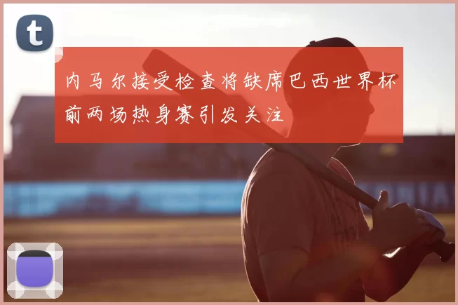 内马尔接受检查将缺席巴西世界杯前两场热身赛引发关注