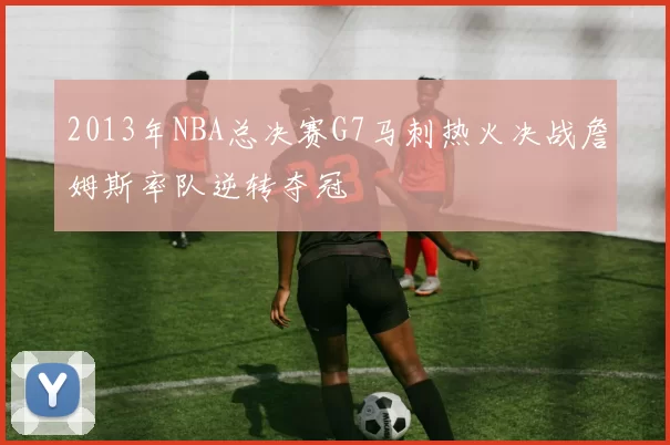 2013年NBA总决赛G7马刺热火决战詹姆斯率队逆转夺冠