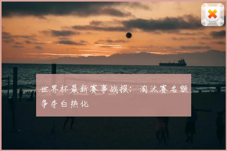 世界杯最新赛事战报:淘汰赛名额争夺白热化