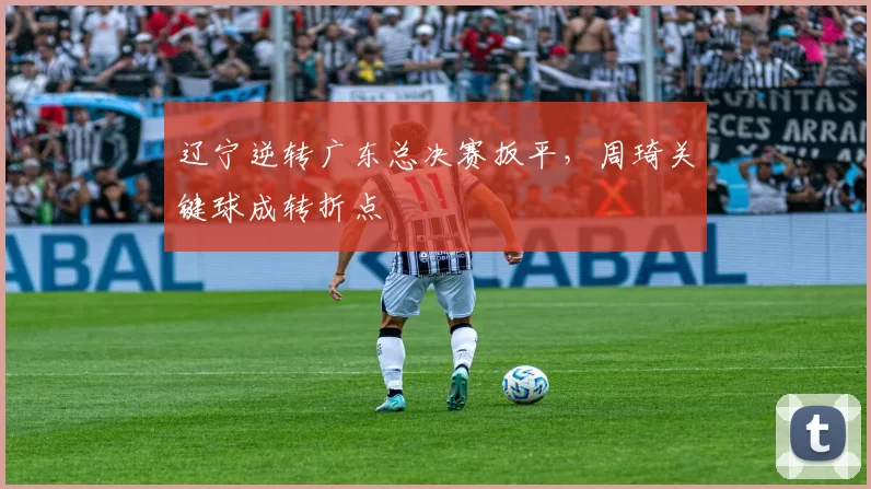 辽宁逆转广东总决赛扳平，周琦关键球成转折点