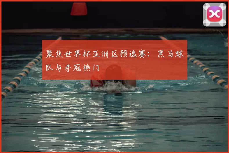 聚焦世界杯亚洲区预选赛:黑马球队与夺冠热门