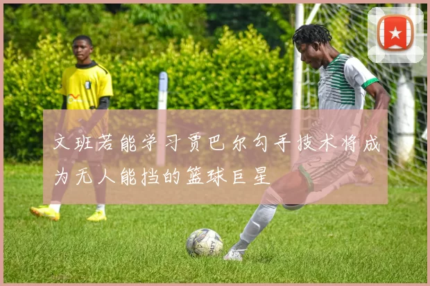 文班若能学习贾巴尔勾手技术将成为无人能挡的篮球巨星