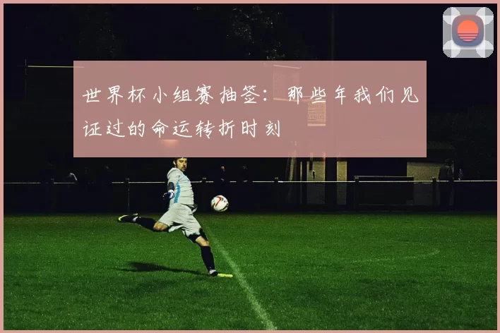 世界杯小组赛抽签：那些年我们见证过的命运转折时刻