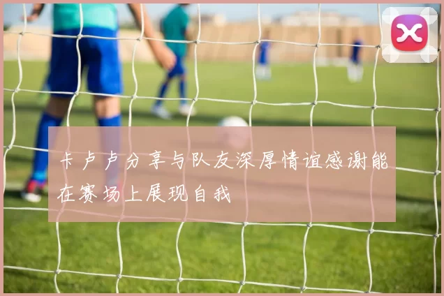 卡卢卢分享与队友深厚情谊感谢能在赛场上展现自我