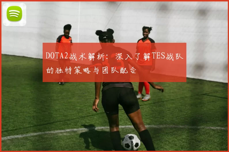 DOTA2战术解析：深入了解TES战队的独特策略与团队配合