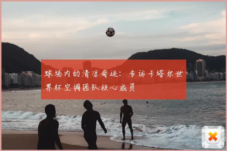 球场内的清凉奇迹:专访卡塔尔世界杯空调团队核心成员