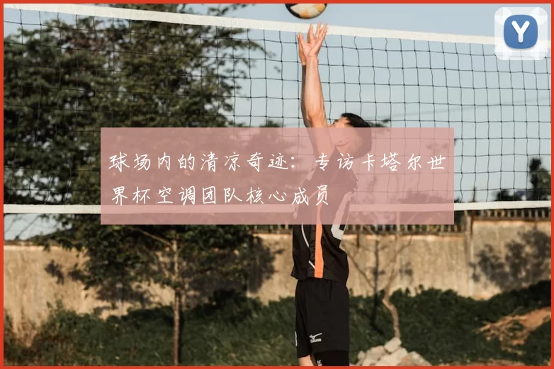 球场内的清凉奇迹：专访卡塔尔世界杯空调团队核心成员