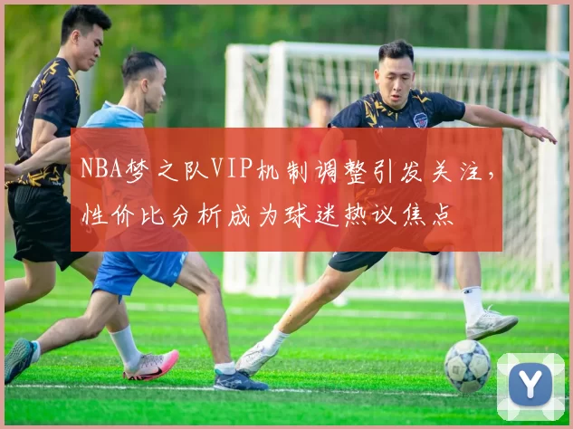 NBA梦之队VIP机制调整引发关注,性价比分析成为球迷热议焦点