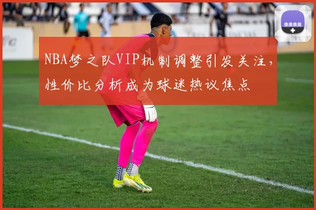 NBA梦之队VIP机制调整引发关注,性价比分析成为球迷热议焦点