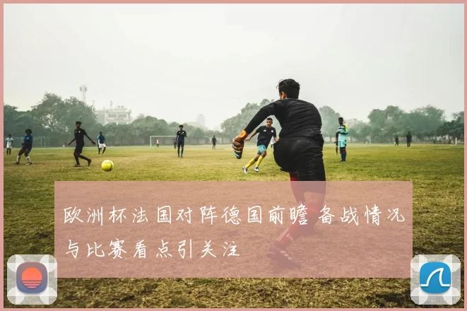 欧洲杯法国对阵德国前瞻 备战情况与比赛看点引关注