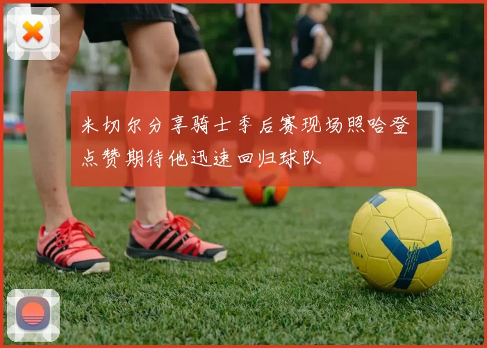 米切尔分享骑士季后赛现场照哈登点赞期待他迅速回归球队