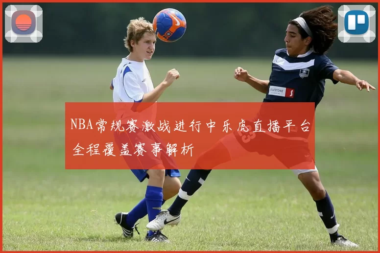NBA常规赛激战进行中乐虎直播平台全程覆盖赛事解析