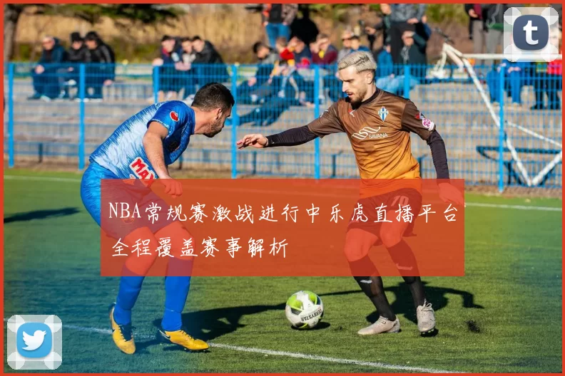 NBA常规赛激战进行中乐虎直播平台全程覆盖赛事解析