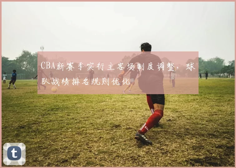 CBA新赛季实行主客场制度调整,球队战绩排名规则优化