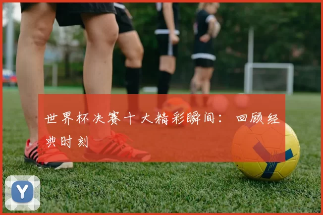 世界杯决赛十大精彩瞬间:回顾经典时刻