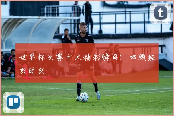 世界杯决赛十大精彩瞬间:回顾经典时刻