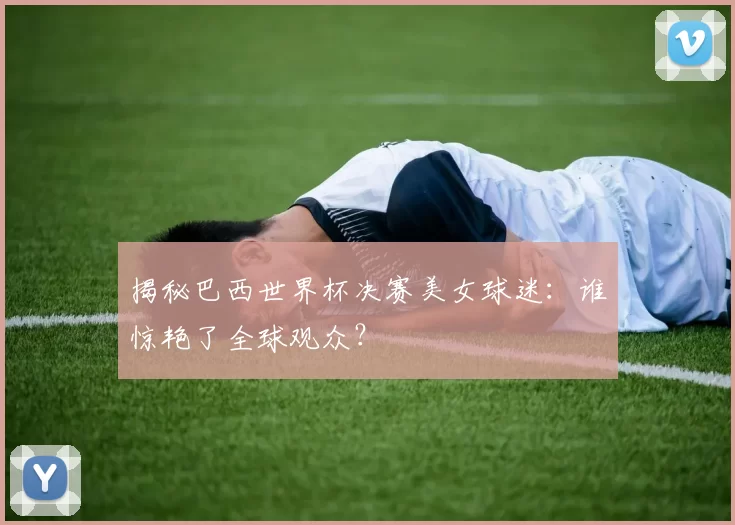 揭秘巴西世界杯决赛美女球迷：谁惊艳了全球观众？