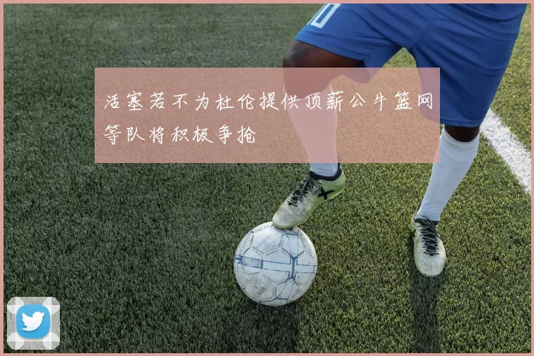 活塞若不为杜伦提供顶薪公牛篮网等队将积极争抢