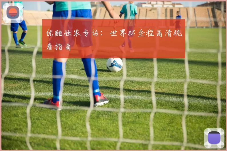 优酷独家专访：世界杯全程高清观看指南