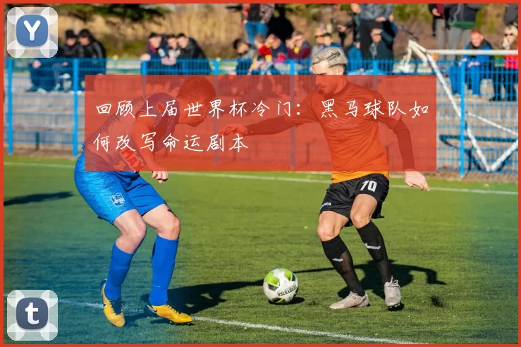 回顾上届世界杯冷门:黑马球队如何改写命运剧本