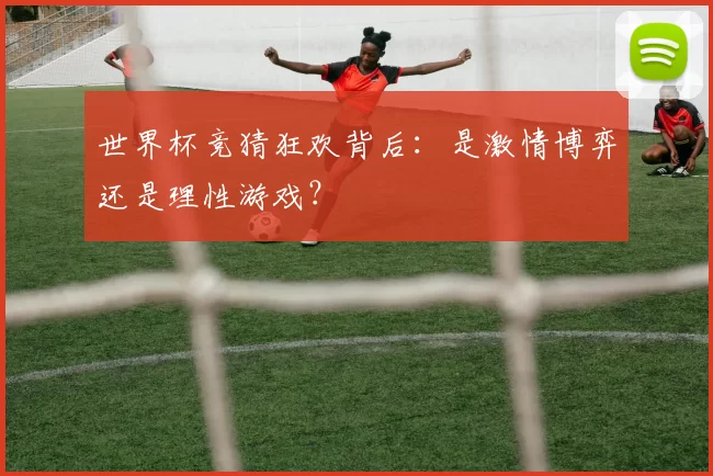 世界杯竞猜狂欢背后:是激情博弈还是理性游戏?