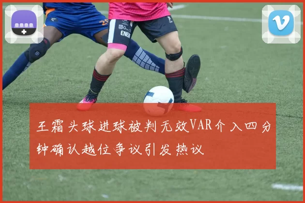 王霜头球进球被判无效VAR介入四分钟确认越位争议引发热议