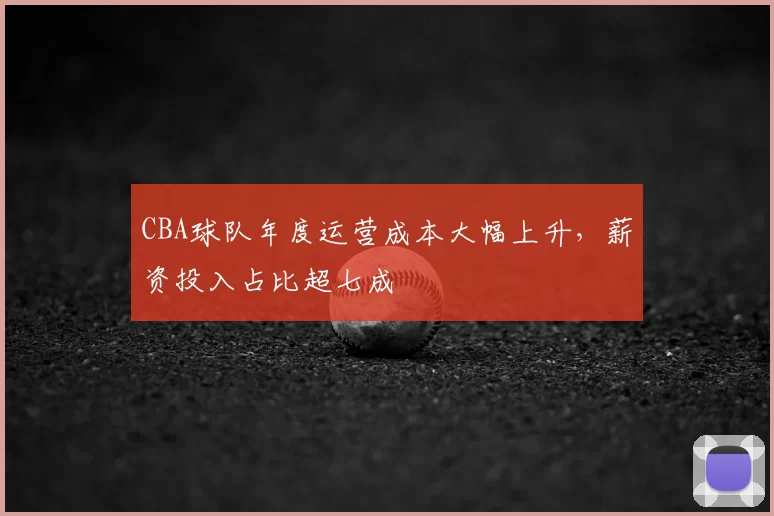 CBA球队年度运营成本大幅上升,薪资投入占比超七成