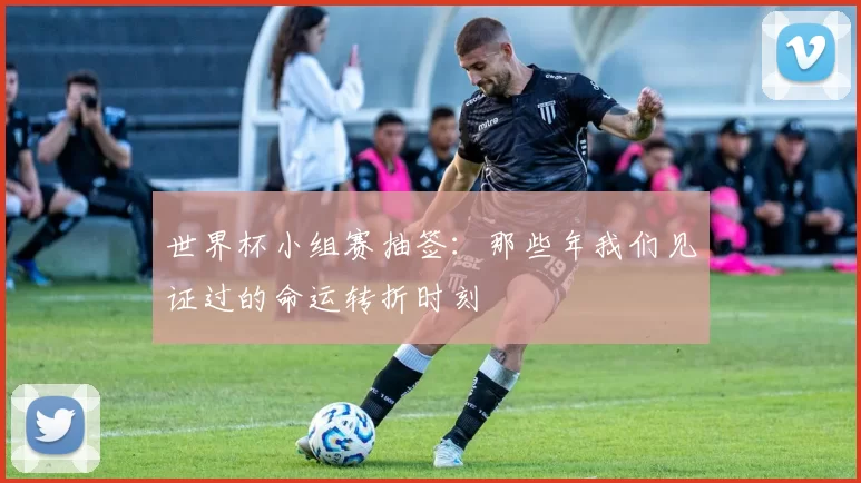 世界杯小组赛抽签:那些年我们见证过的命运转折时刻