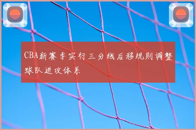 CBA新赛季实行三分线后移规则调整球队进攻体系