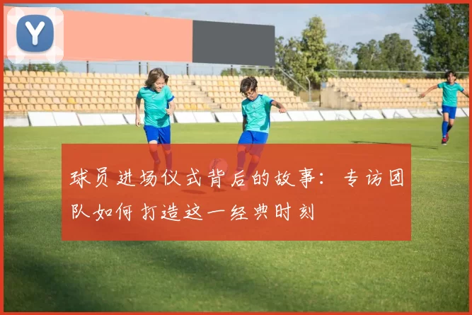 球员进场仪式背后的故事:专访团队如何打造这一经典时刻