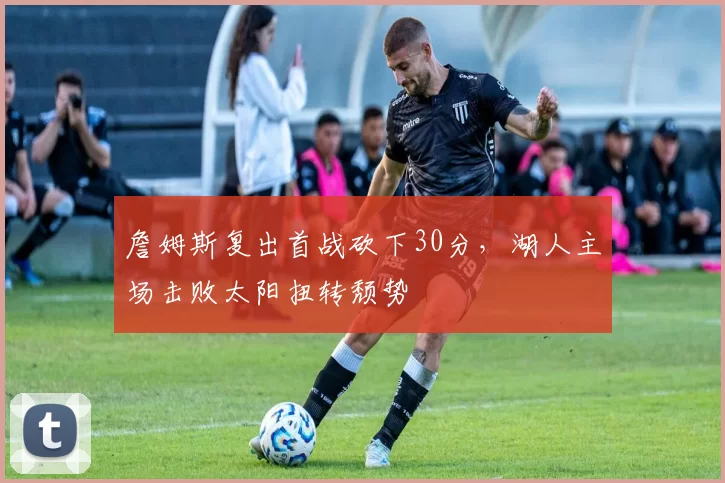 詹姆斯复出首战砍下30分,湖人主场击败太阳扭转颓势