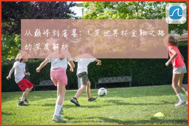 从巅峰到落幕:C罗世界杯金靴之路的深度解析