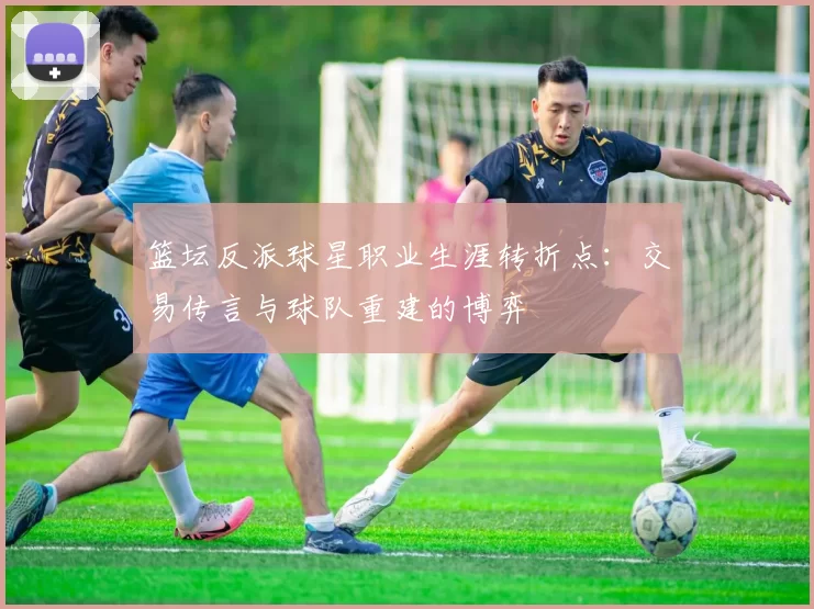 篮坛反派球星职业生涯转折点:交易传言与球队重建的博弈